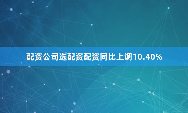 配资公司选配资配资同比上调10.40%