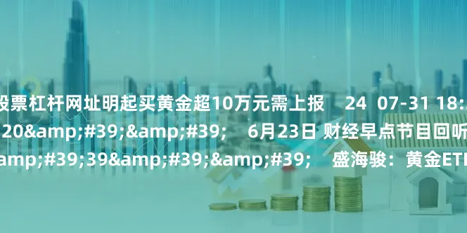 股票杠杆网址明起买黄金超10万元需上报    24  07-31 18:29     57&#39;20&#39;&#39;    6月23日 财经早点节目回听    0  06-23 08:02     06&#39;39&#39;&#39;    盛海骏：黄金ETF收益为何低于现货黄金盛海骏：黄金ETF收益为何低于现货黄金    0  06-16