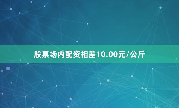 股票场内配资相差10.00元/公斤